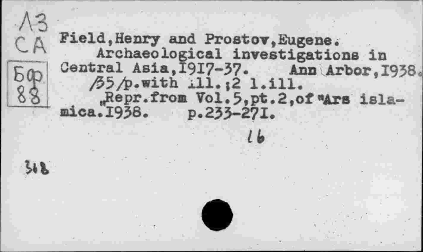 ﻿Field,Henry and Prostov,Eugene.
Archaeological investigations in Central Asia,І917-З7.	Ann Arbor,1938.
/95/b.with *11.;2 l.ill.
„Repr.from Vol. 5,pt.2,of «Are isla-mica.1938.	p.23З-27І.